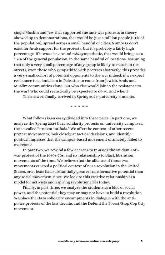 single Muslim and Jew that supported the anti-war protests in theory showed up to demonstrations, that would be just 4 million people (11% of the population), spread across a small handful of cities. Numbers don’t exist for Arab support for the protests, but i’s probably a fairly high percentage. Ifit was also around 75% sympathetic, that would bring us to 1.9% of the general population, in the same handful of locations. Assuming that only a very small percentage of any group s likely to march in the streets, even those who sympathize with protests abstractly, this provides avery small cohort of potential opponents to the war indeed, if we expect resistance to colonialism in Palestine to come from Jewish, Arab, and Muslim communities alone. But who else would join in the resistance to the war? Who could realistically be expected to do so, and when?  ‘The answer, finally, arrived in Spring 2024: university students.  What follows is an essay divided into three parts. In part one, we analyze the Spring 2024 Gaza solidarity protests on university campuses, the so-called "student intifada." We offer the context of other recent protest movements, look closely at tactical decisions, and identify political impasses that the campus-based movement ultimately failed to  In part two, we rewind a few decades to re-asses the student anti- war protest of the 1960s-70, and its relationship to Black liberation ‘movements of the time. We believe that the alliance of those two ‘movements created a political context of near-revolution in the United States, or at least had substantially greater transformative potent any social movement since. We look to this creative relationship as a ‘model for activists and aspiring revolutionaries today.  Tinally, in part three, we analyze the students as a bloc of social power, and the potential they may or may not have to build a revolution. ‘We place the Gaza solidarity encampments in dialogue with the an police protests of the last decade, and the Defend the Forest/Stop Cop City ‘movement.  than  LR ——— s 